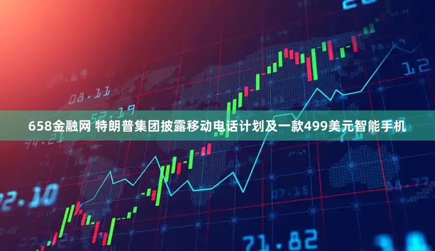 658金融网 特朗普集团披露移动电话计划及一款499美元智能手机