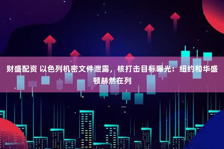 财盛配资 以色列机密文件泄露，核打击目标曝光：纽约和华盛顿赫然在列