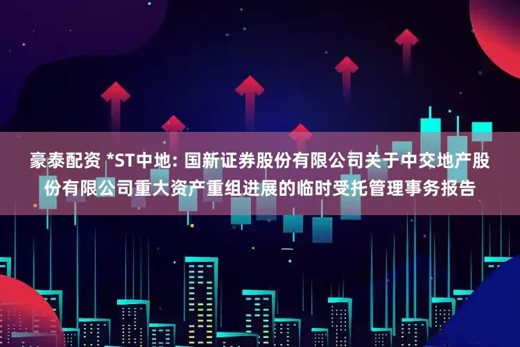 豪泰配资 *ST中地: 国新证券股份有限公司关于中交地产股份有限公司重大资产重组进展的临时受托管理事务报告