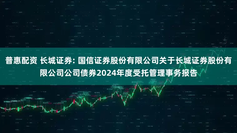 普惠配资 长城证券: 国信证券股份有限公司关于长城证券股份有限公司公司债券2024年度受托管理事务报告