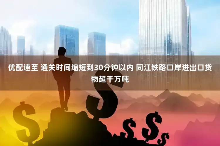 优配速至 通关时间缩短到30分钟以内 同江铁路口岸进出口货物超千万吨