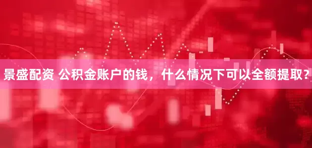 景盛配资 公积金账户的钱，什么情况下可以全额提取？