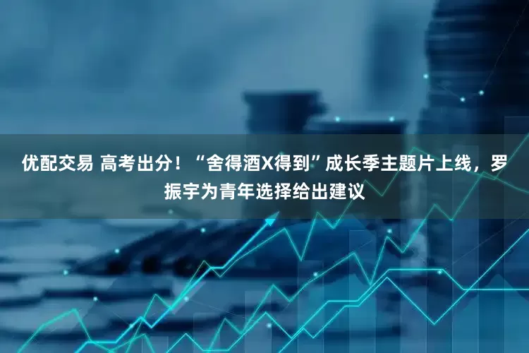 优配交易 高考出分！“舍得酒X得到”成长季主题片上线，罗振宇为青年选择给出建议