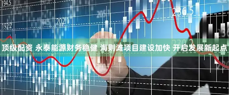 顶级配资 永泰能源财务稳健 海则滩项目建设加快 开启发展新起点