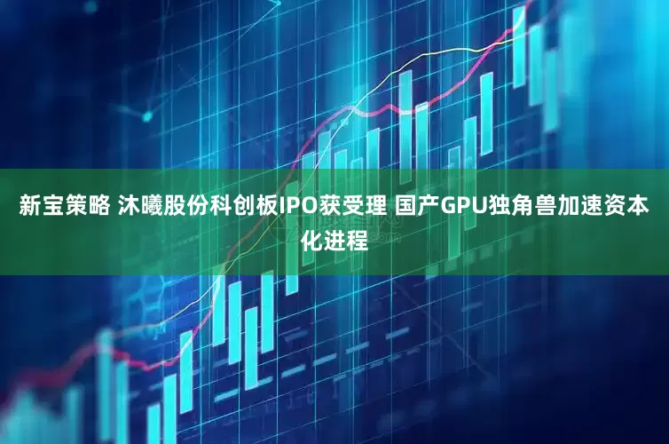新宝策略 沐曦股份科创板IPO获受理 国产GPU独角兽加速资本化进程