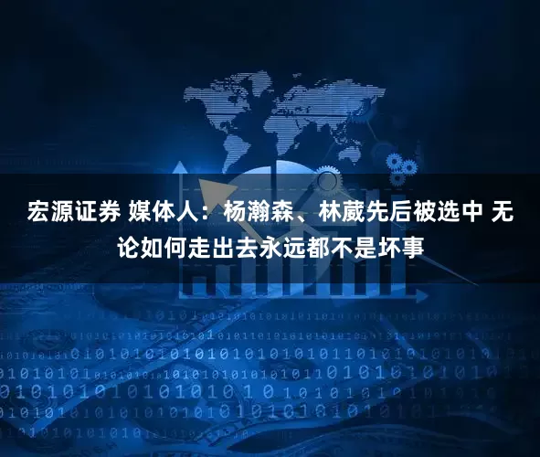 宏源证券 媒体人：杨瀚森、林葳先后被选中 无论如何走出去永远都不是坏事