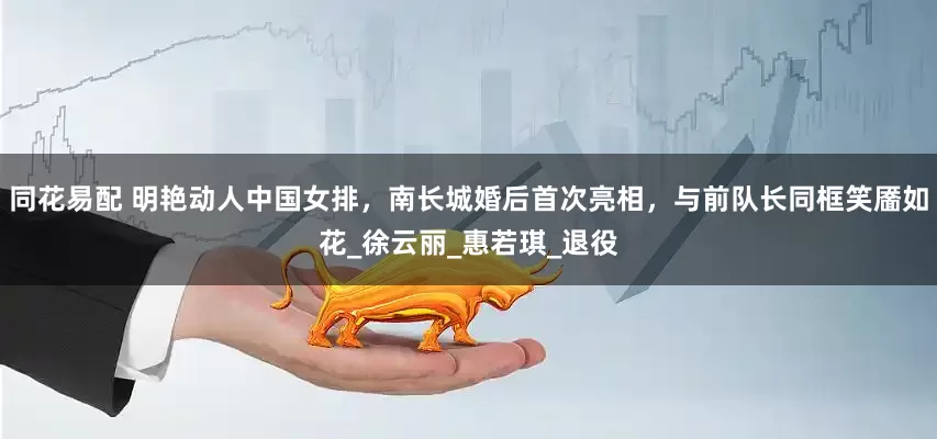 同花易配 明艳动人中国女排，南长城婚后首次亮相，与前队长同框笑靥如花_徐云丽_惠若琪_退役