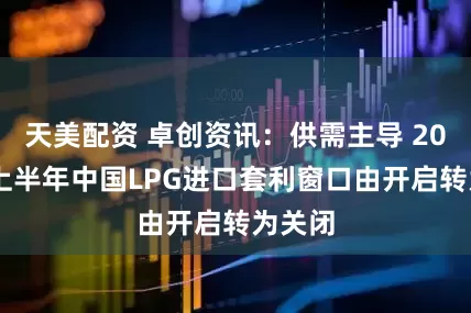 天美配资 卓创资讯：供需主导 2025年上半年中国LPG进口套利窗口由开启转为关闭