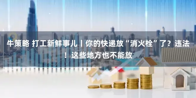 牛策略 打工新鲜事儿丨你的快递放“消火栓”了？违法！这些地方也不能放