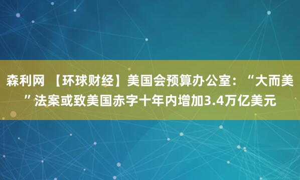 森利网 【环球财经】美国会预算办公室：“大而美”法案或致美国赤字十年内增加3.4万亿美元