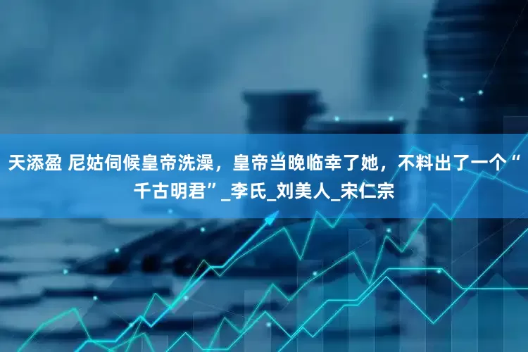 天添盈 尼姑伺候皇帝洗澡，皇帝当晚临幸了她，不料出了一个“千古明君”_李氏_刘美人_宋仁宗