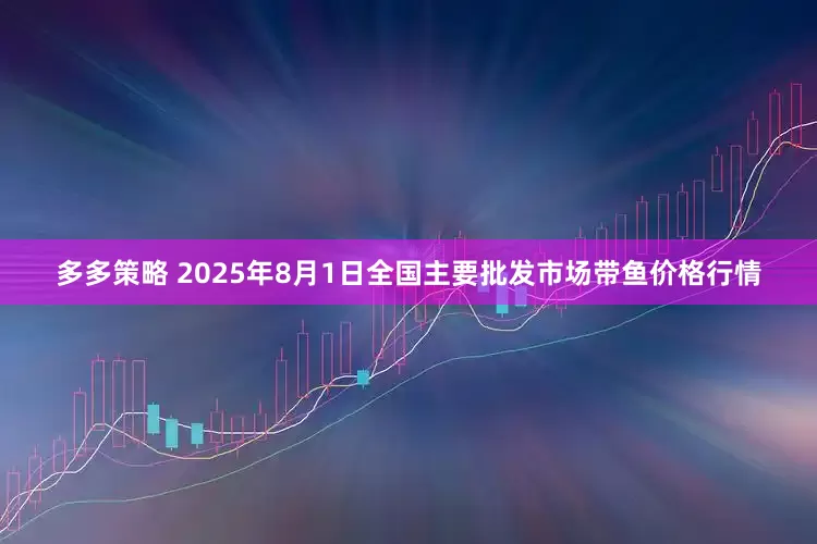 多多策略 2025年8月1日全国主要批发市场带鱼价格行情