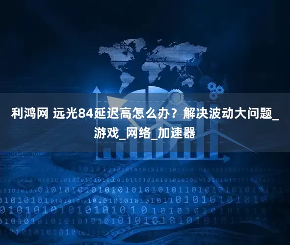 利鸿网 远光84延迟高怎么办？解决波动大问题_游戏_网络_加速器