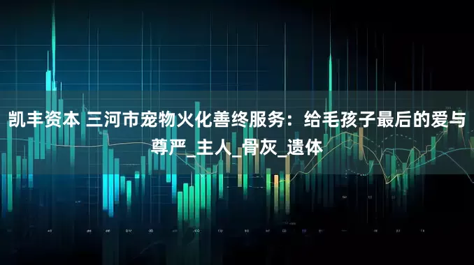 凯丰资本 三河市宠物火化善终服务：给毛孩子最后的爱与尊严_主人_骨灰_遗体