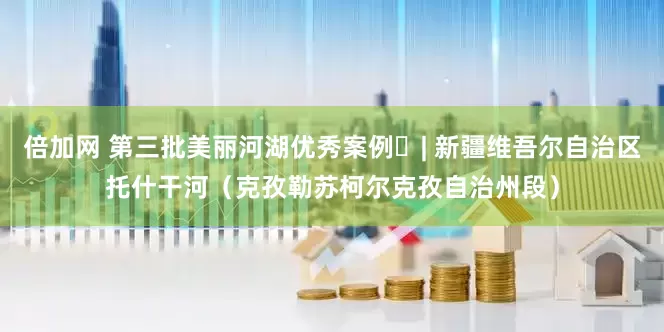 倍加网 第三批美丽河湖优秀案例㉘| 新疆维吾尔自治区托什干河（克孜勒苏柯尔克孜自治州段）