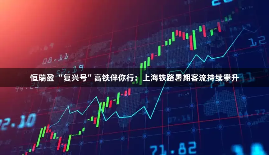 恒瑞盈 “复兴号”高铁伴你行：上海铁路暑期客流持续攀升