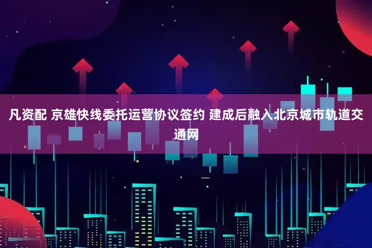 凡资配 京雄快线委托运营协议签约 建成后融入北京城市轨道交通网
