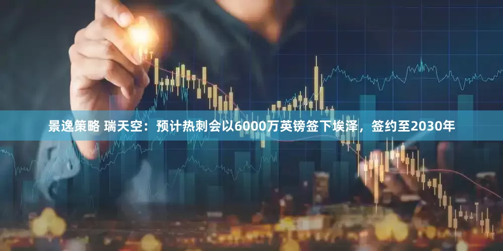 景逸策略 瑞天空：预计热刺会以6000万英镑签下埃泽，签约至2030年