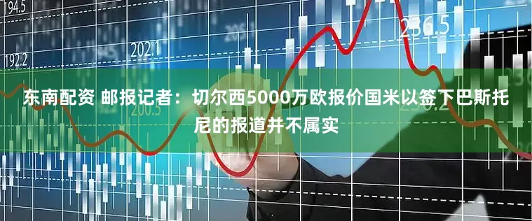 东南配资 邮报记者：切尔西5000万欧报价国米以签下巴斯托尼的报道并不属实